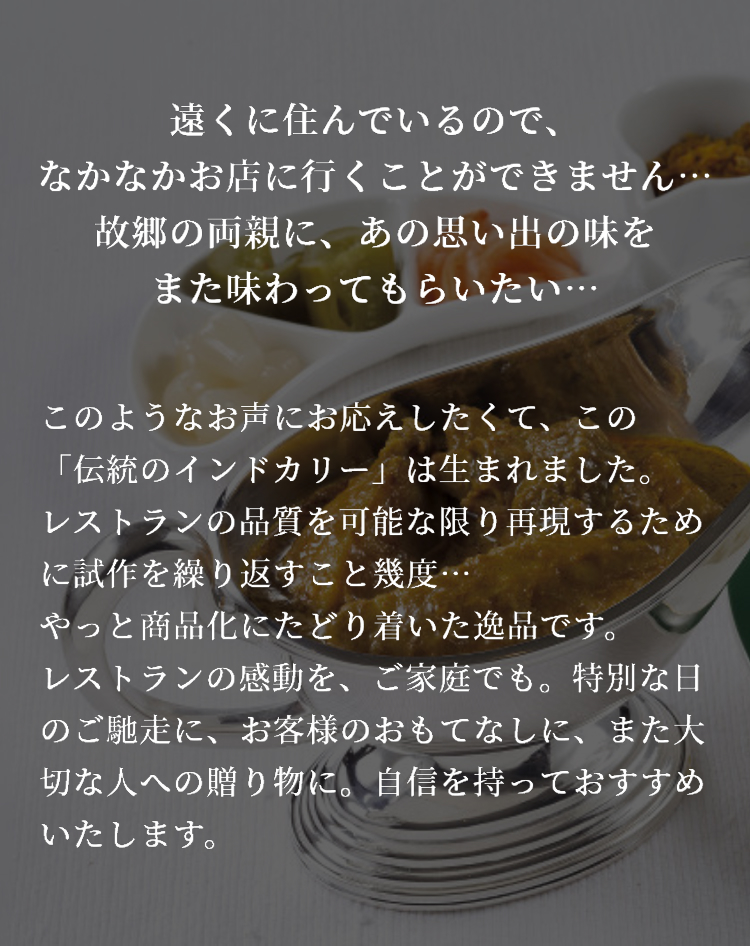 遠くに住んでいるので、なかなかお店に行くことができません...故郷の両親に。あの思い出の味をまた味わってもらいたい...このようなお声にお応えしたくて、この「伝統のインドカリー」は生まれました。レストランの品質を可能な限り再現するために試作を繰り返すこと幾度...やっと商品化にたどり着いた逸品です。レストランの感動を、ご家庭でも。特別な日のご馳走に、お客様のおもてなしに、また大切な人への贈り物に。自信をもっておすすめいたします。